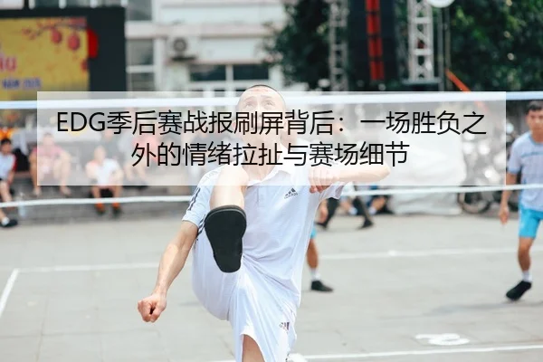 EDG季后赛战报刷屏背后：一场胜负之外的情绪拉扯与赛场细节