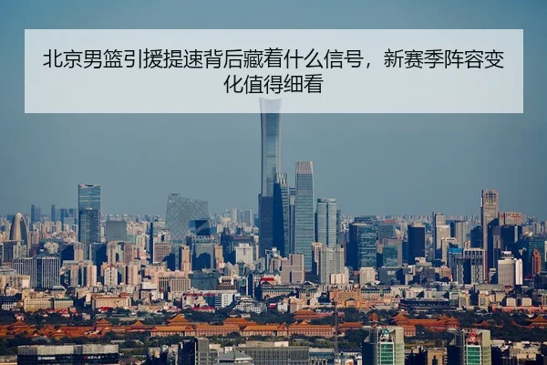 北京男篮引援提速背后藏着什么信号，新赛季阵容变化值得细看