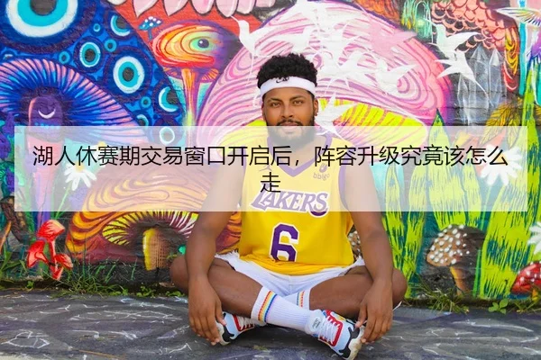 湖人休赛期交易窗口开启后，阵容升级究竟该怎么走