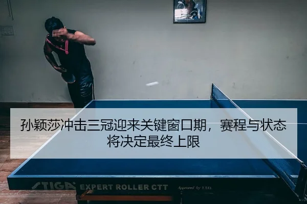 孙颖莎冲击三冠迎来关键窗口期，赛程与状态将决定最终上限